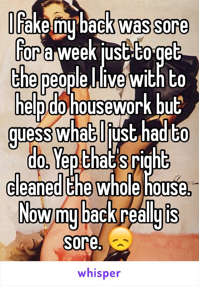I fake my back was sore for a week just to get the people I live with to help do housework but guess what I just had to do. Yep that's right cleaned the whole house. 
Now my back really is sore. 😞