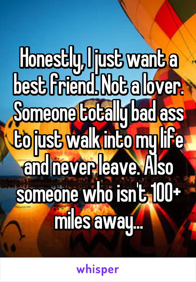 Honestly, I just want a best friend. Not a lover. Someone totally bad ass to just walk into my life and never leave. Also someone who isn't 100+ miles away...
