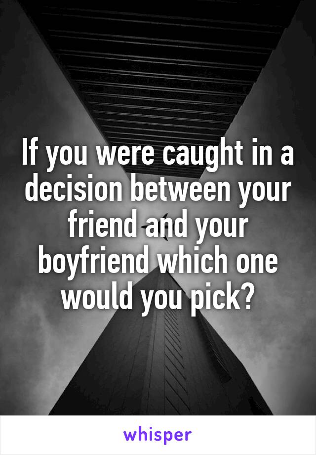 If you were caught in a decision between your friend and your boyfriend which one would you pick?