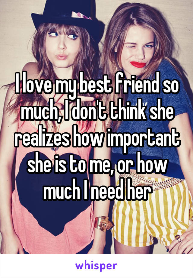 I love my best friend so much, I don't think she realizes how important she is to me, or how much I need her