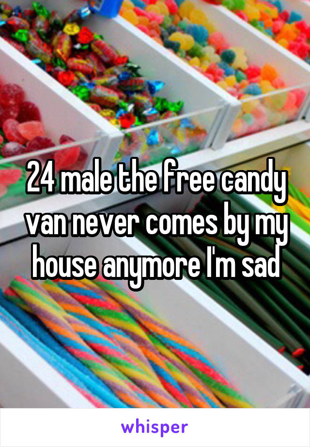 24 male the free candy van never comes by my house anymore I'm sad