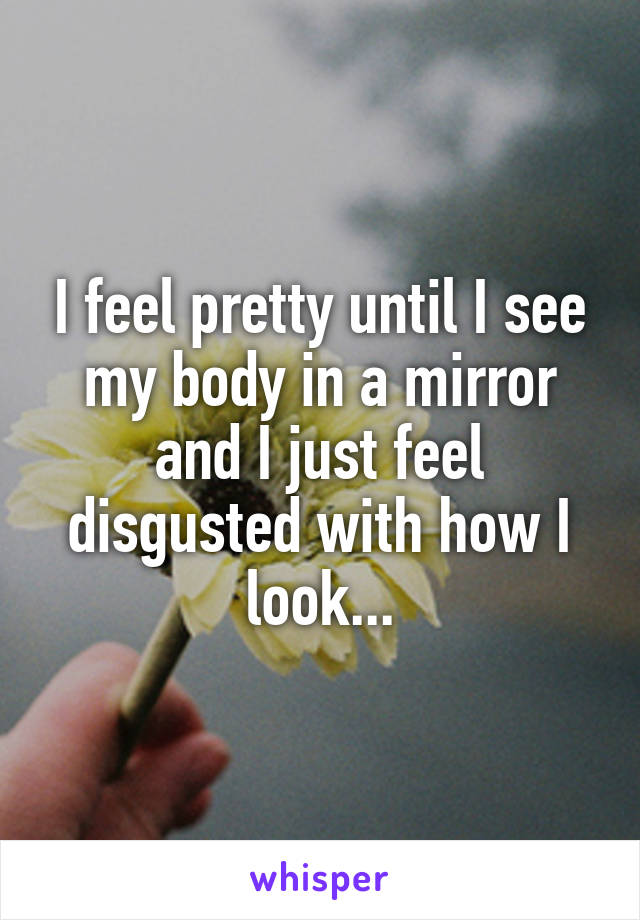 I feel pretty until I see my body in a mirror and I just feel disgusted with how I look...