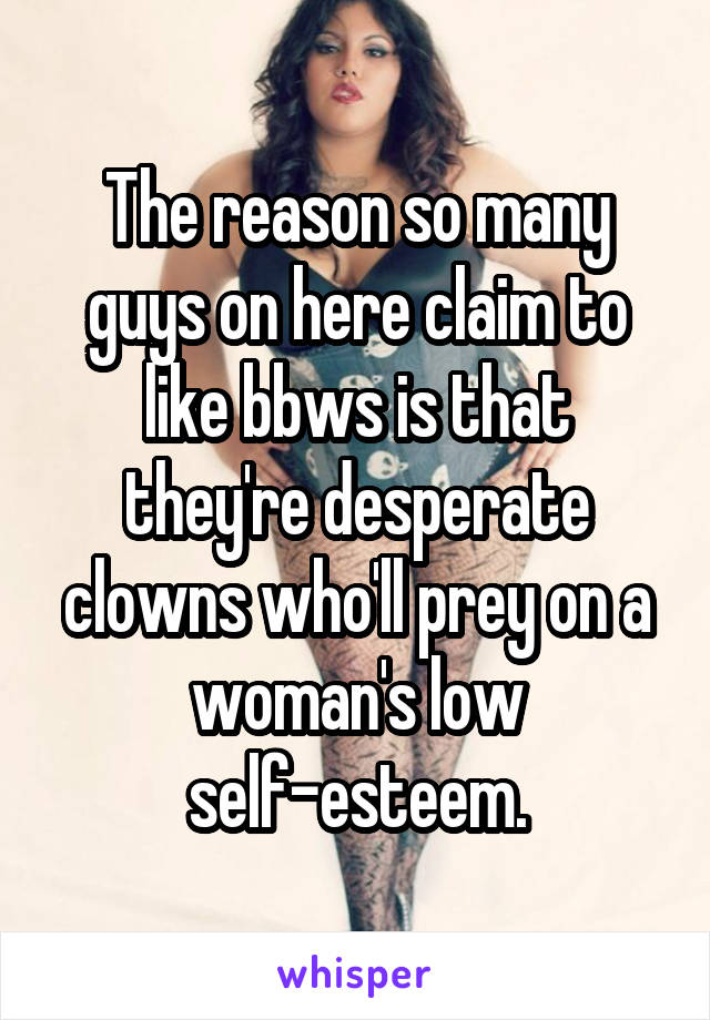 The reason so many guys on here claim to like bbws is that they're desperate clowns who'll prey on a woman's low self-esteem.