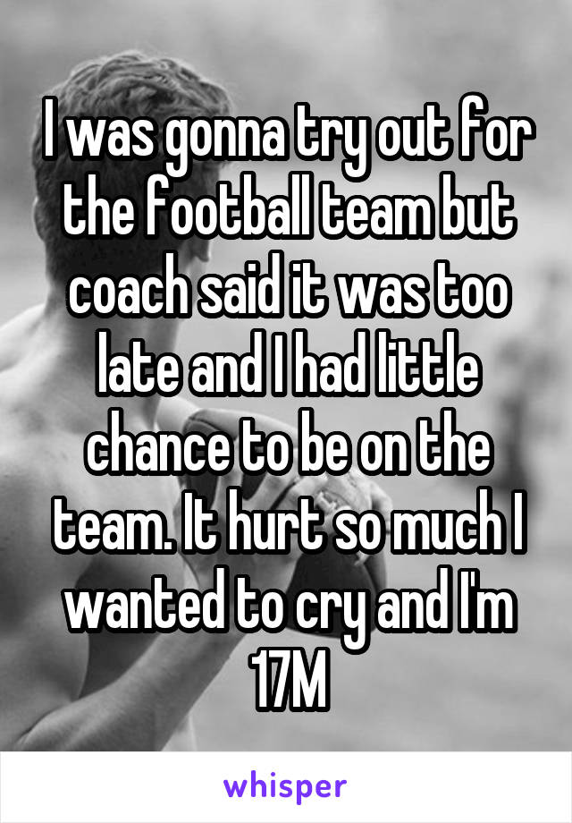I was gonna try out for the football team but coach said it was too late and I had little chance to be on the team. It hurt so much I wanted to cry and I'm 17M