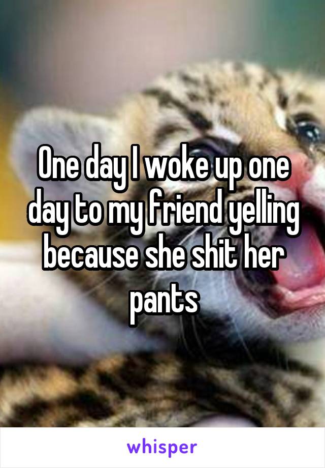 One day I woke up one day to my friend yelling because she shit her pants