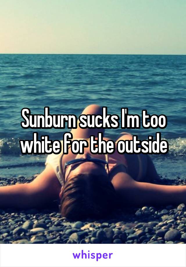 Sunburn sucks I'm too white for the outside