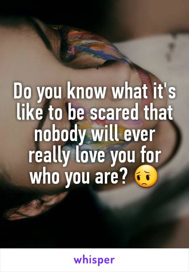 Do you know what it's like to be scared that nobody will ever really love you for who you are? 😔