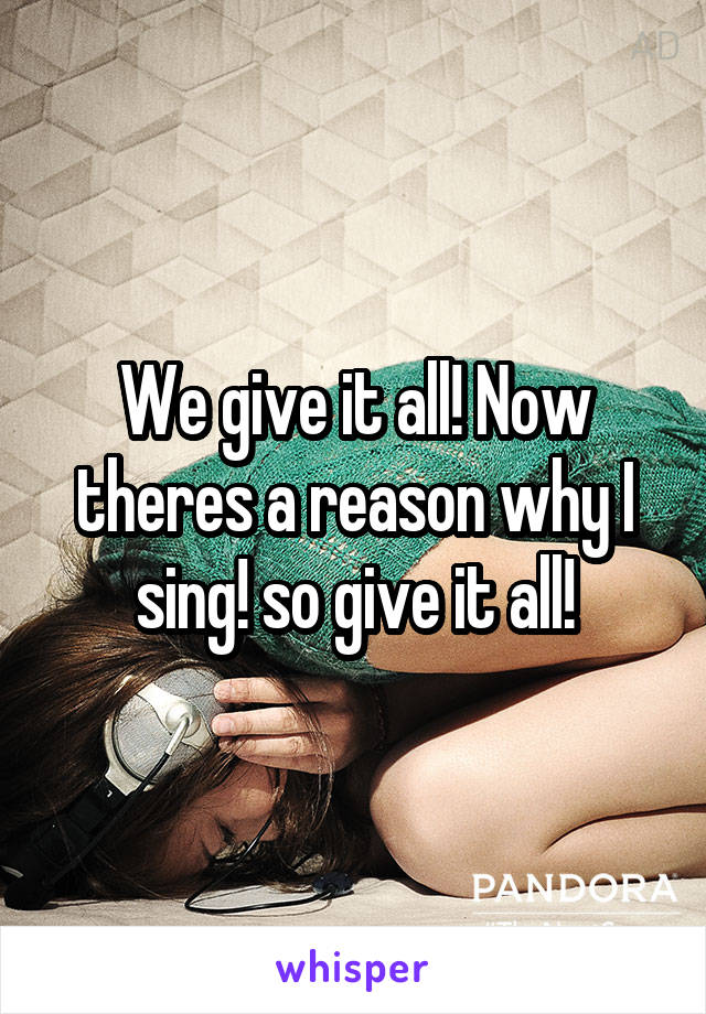 We give it all! Now theres a reason why I sing! so give it all!