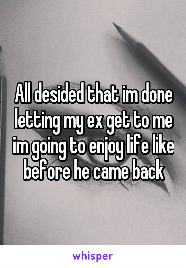 All desided that im done letting my ex get to me im going to enjoy life like before he came back
