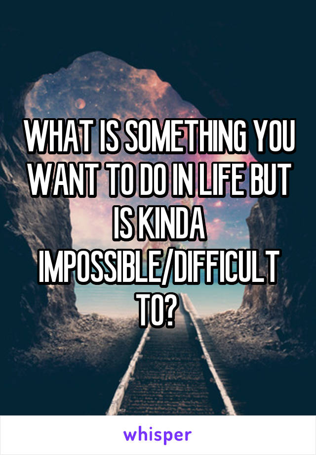 WHAT IS SOMETHING YOU WANT TO DO IN LIFE BUT IS KINDA IMPOSSIBLE/DIFFICULT TO? 