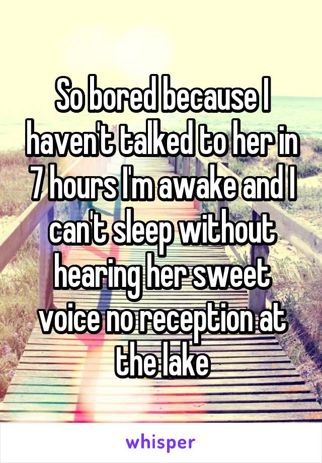 So bored because I haven't talked to her in 7 hours I'm awake and I can't sleep without hearing her sweet voice no reception at the lake