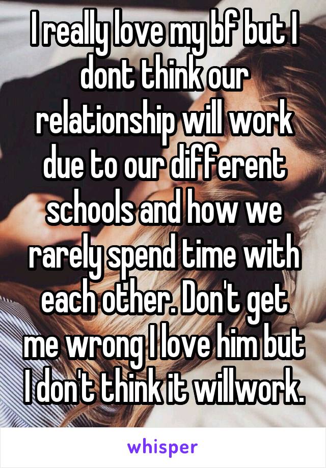 I really love my bf but I dont think our relationship will work due to our different schools and how we rarely spend time with each other. Don't get me wrong I love him but I don't think it willwork. 