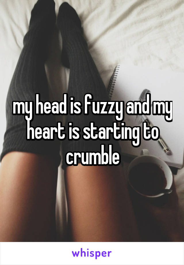my head is fuzzy and my heart is starting to crumble