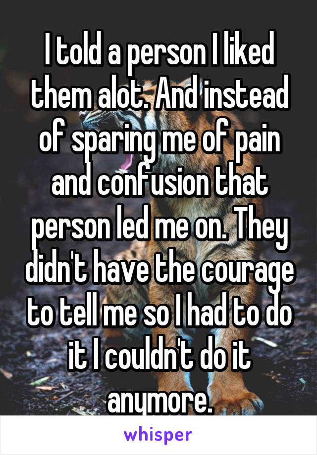 I told a person I liked them alot. And instead of sparing me of pain and confusion that person led me on. They didn't have the courage to tell me so I had to do it I couldn't do it anymore.