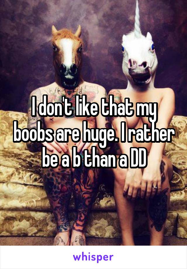 I don't like that my boobs are huge. I rather be a b than a DD