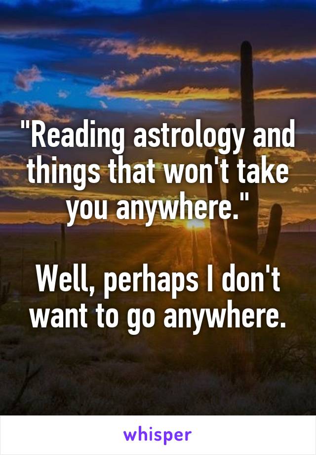 "Reading astrology and things that won't take you anywhere."

Well, perhaps I don't want to go anywhere.