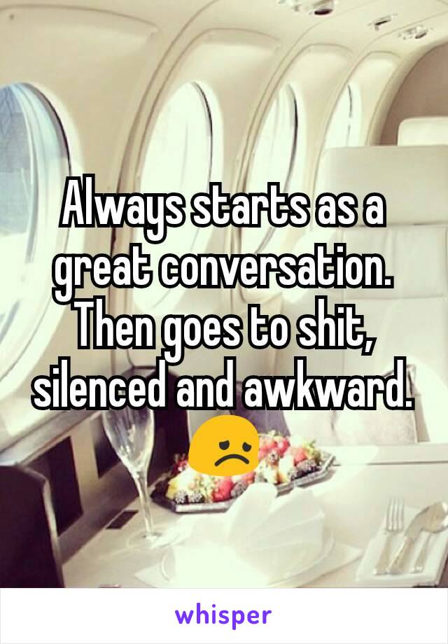Always starts as a great conversation. Then goes to shit, silenced and awkward.
😞