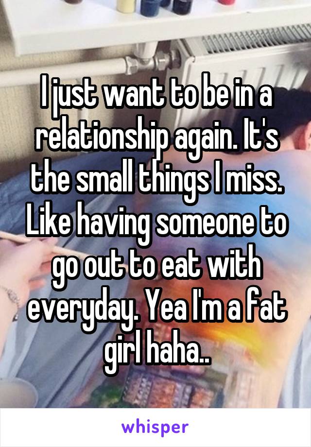 I just want to be in a relationship again. It's the small things I miss. Like having someone to go out to eat with everyday. Yea I'm a fat girl haha..