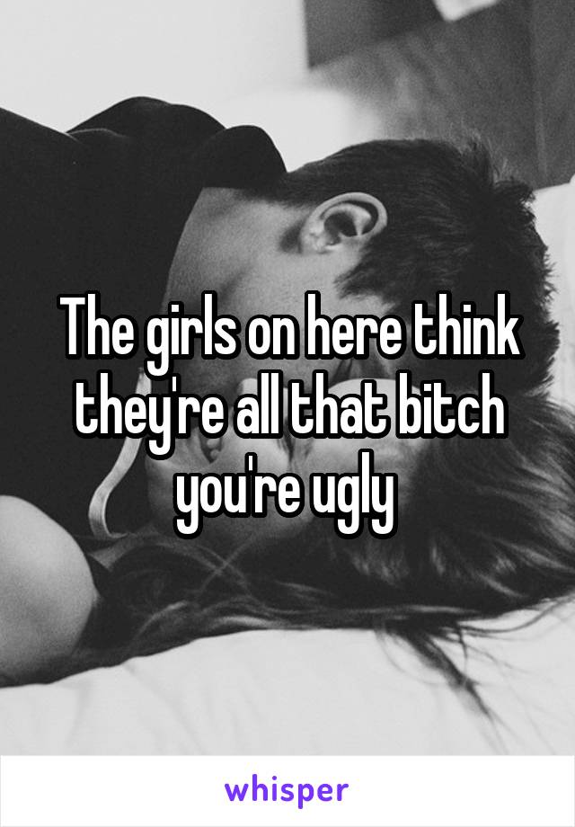 The girls on here think they're all that bitch you're ugly 