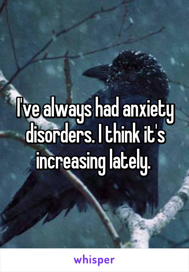 I've always had anxiety disorders. I think it's increasing lately. 