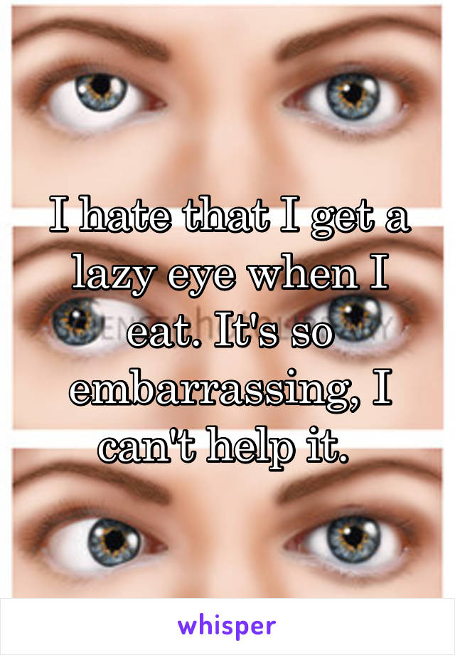 I hate that I get a lazy eye when I eat. It's so embarrassing, I can't help it. 