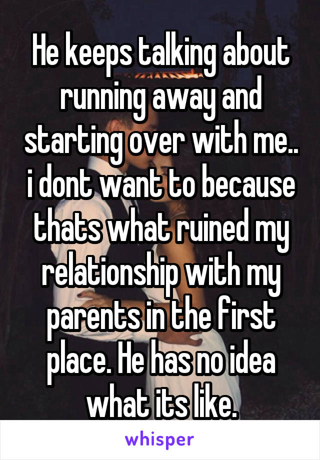 He keeps talking about running away and starting over with me.. i dont want to because thats what ruined my relationship with my parents in the first place. He has no idea what its like.