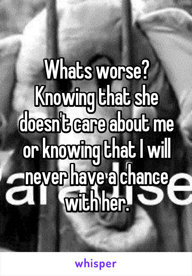 Whats worse? Knowing that she doesn't care about me or knowing that I will never have a chance with her.