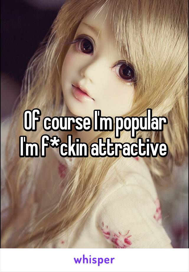 Of course I'm popular
I'm f*ckin attractive 