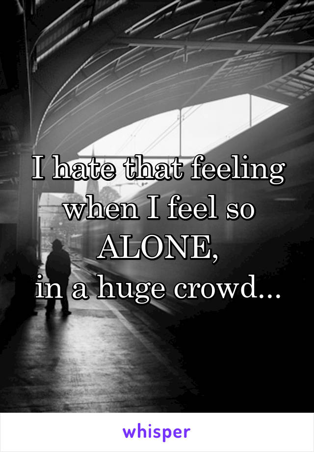 I hate that feeling when I feel so
ALONE,
in a huge crowd...