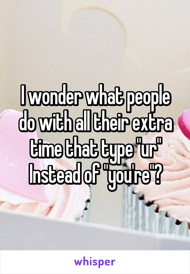 I wonder what people do with all their extra time that type "ur" Instead of "you're"?