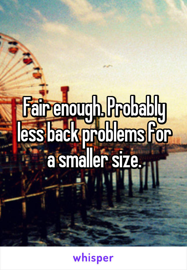 Fair enough. Probably less back problems for a smaller size.