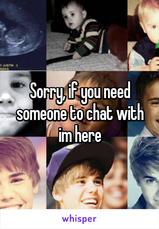 Sorry, if you need someone to chat with im here