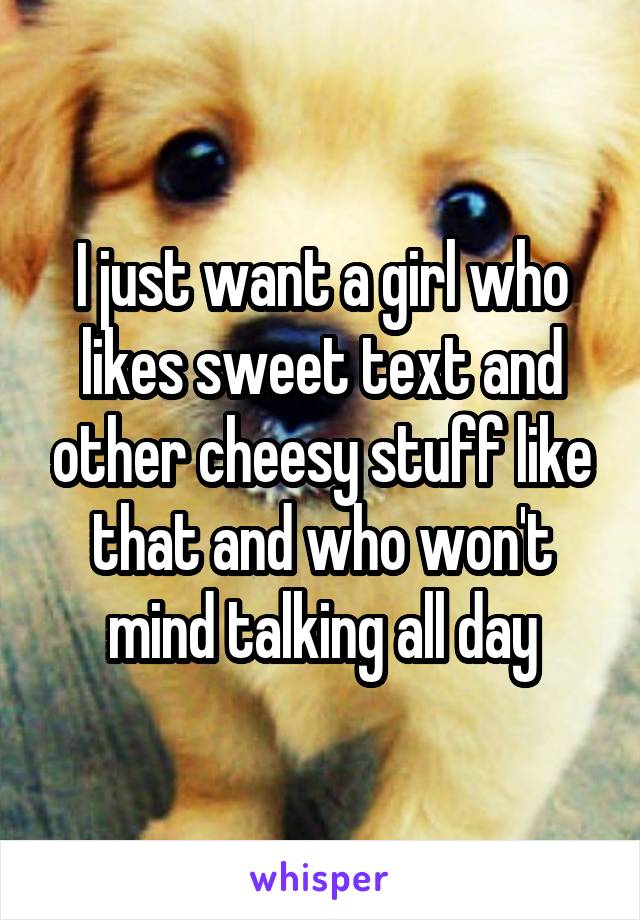 I just want a girl who likes sweet text and other cheesy stuff like that and who won't mind talking all day