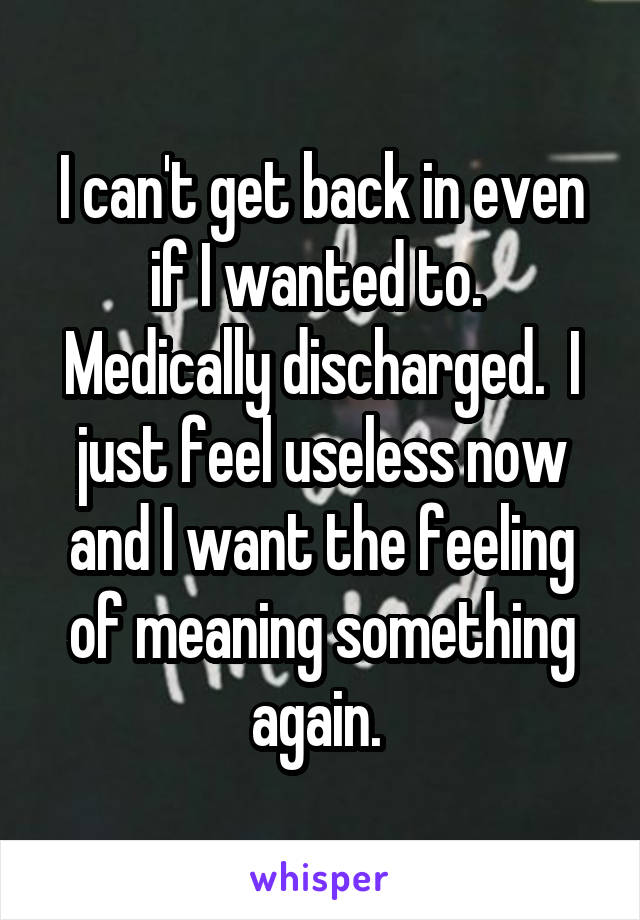 I can't get back in even if I wanted to.  Medically discharged.  I just feel useless now and I want the feeling of meaning something again. 