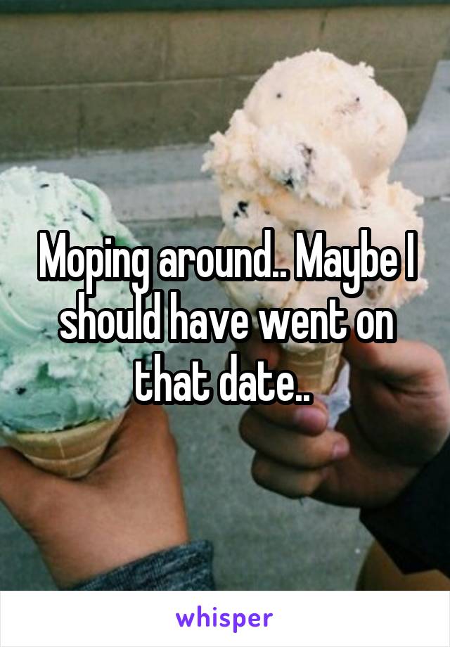 Moping around.. Maybe I should have went on that date.. 