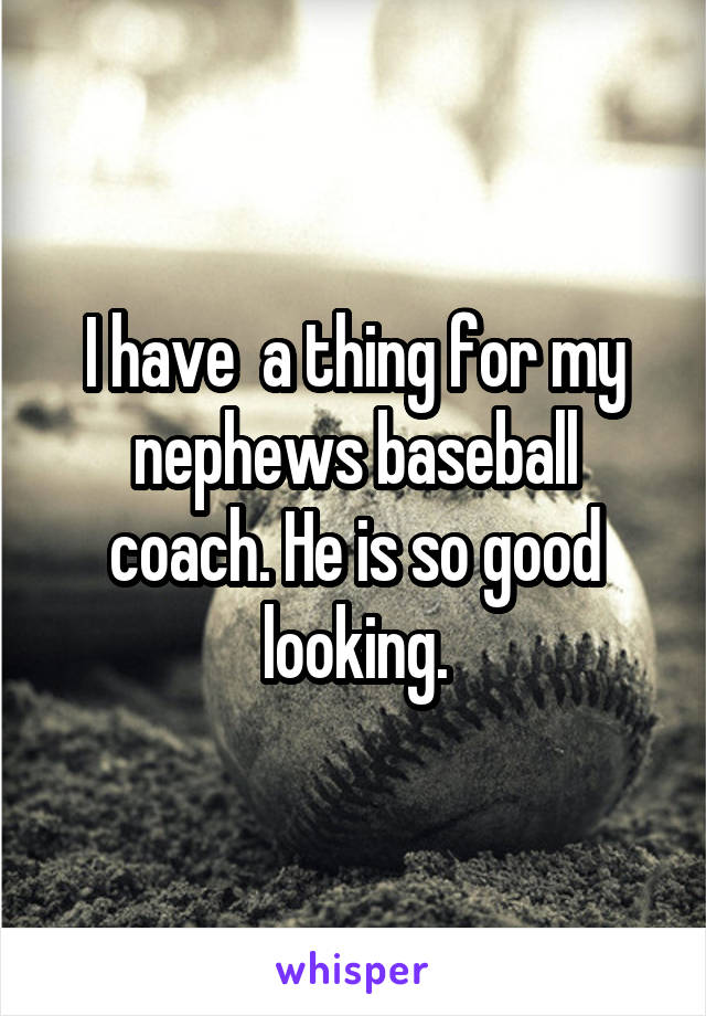 I have  a thing for my nephews baseball coach. He is so good looking.