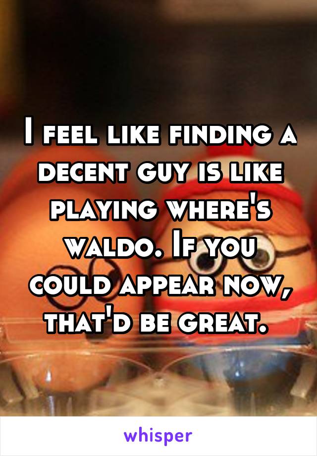 I feel like finding a decent guy is like playing where's waldo. If you could appear now, that'd be great. 