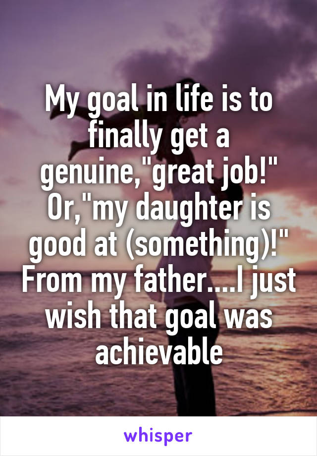 My goal in life is to finally get a genuine,"great job!" Or,"my daughter is good at (something)!" From my father....I just wish that goal was achievable