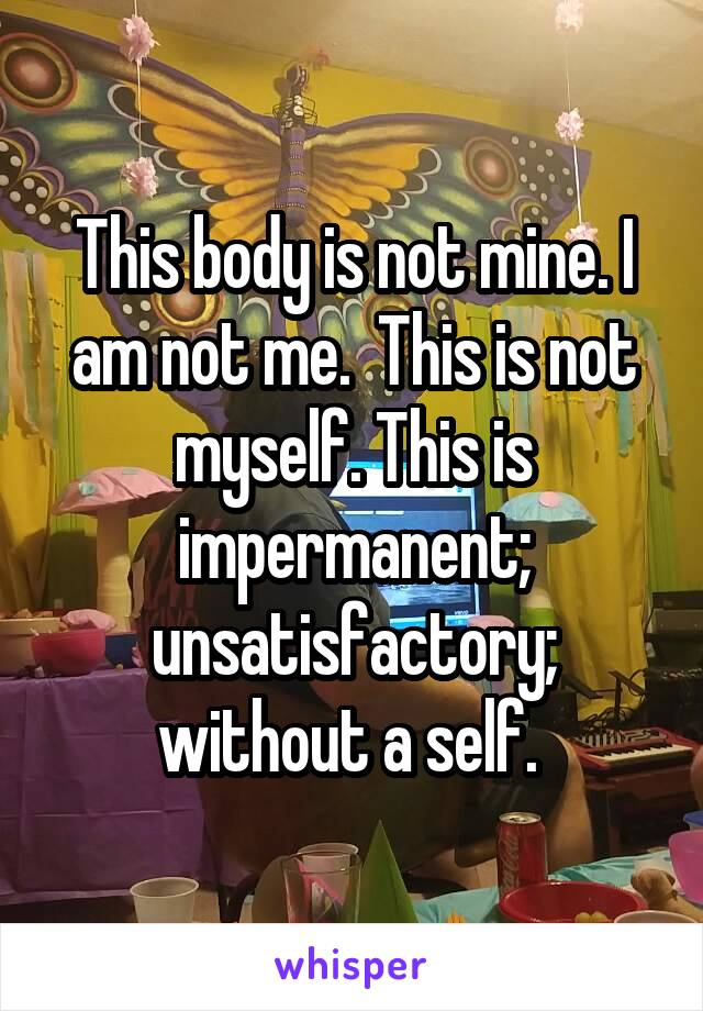 This body is not mine. I am not me.  This is not myself. This is impermanent; unsatisfactory; without a self. 