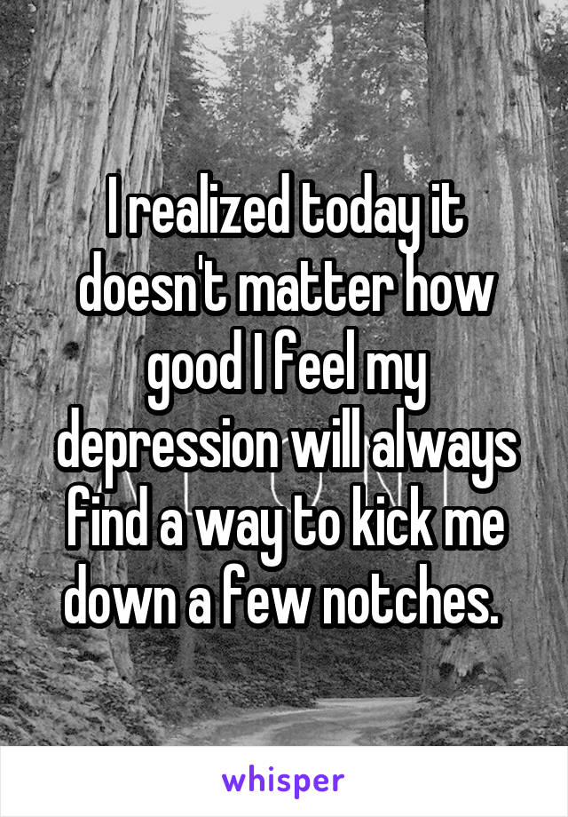 I realized today it doesn't matter how good I feel my depression will always find a way to kick me down a few notches. 