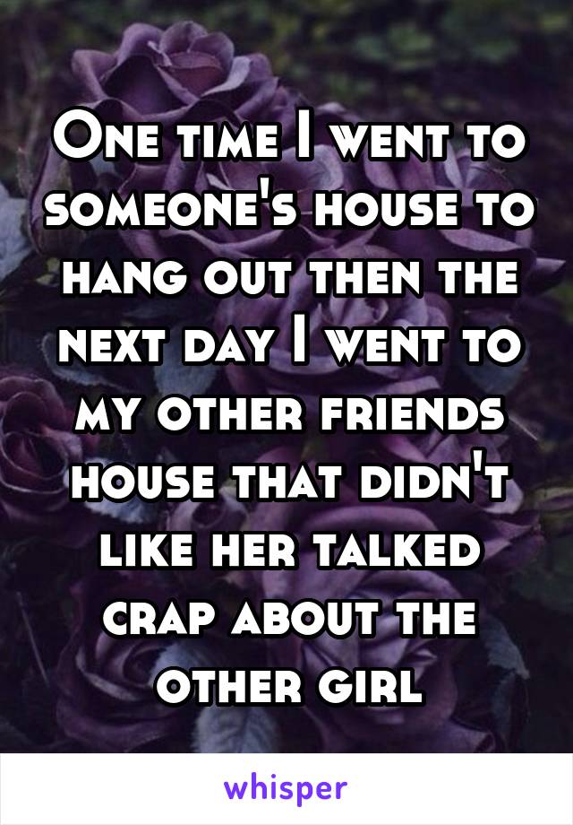 One time I went to someone's house to hang out then the next day I went to my other friends house that didn't like her talked crap about the other girl