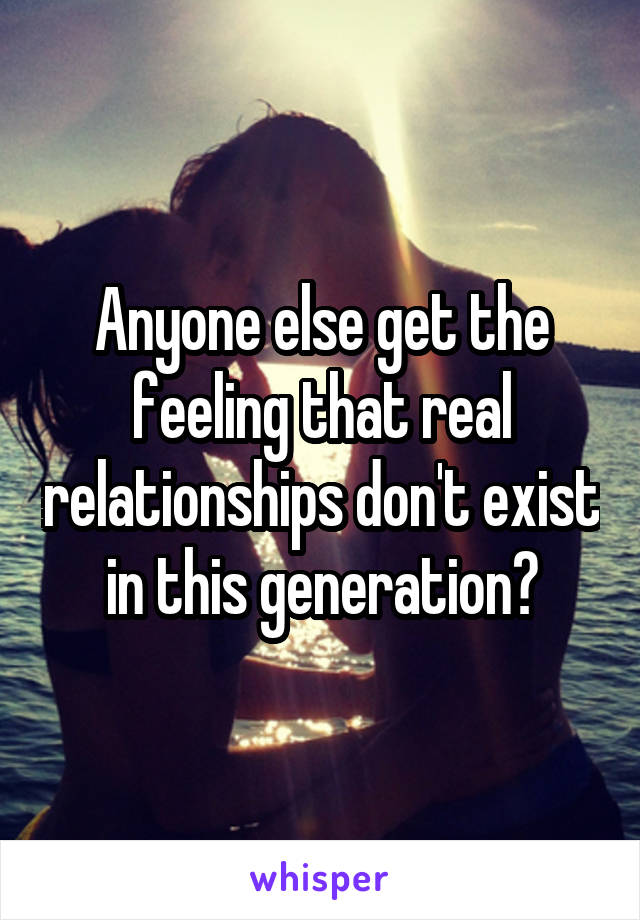Anyone else get the feeling that real relationships don't exist in this generation?