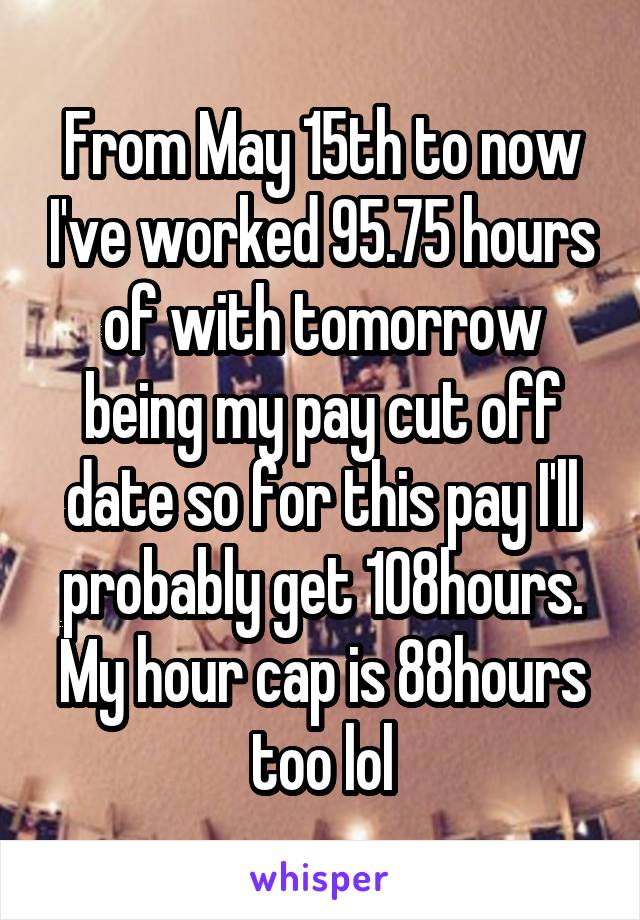 From May 15th to now I've worked 95.75 hours of with tomorrow being my pay cut off date so for this pay I'll probably get 108hours. My hour cap is 88hours too lol