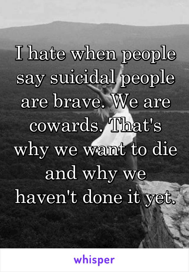 I hate when people say suicidal people are brave. We are cowards. That's why we want to die and why we haven't done it yet. 