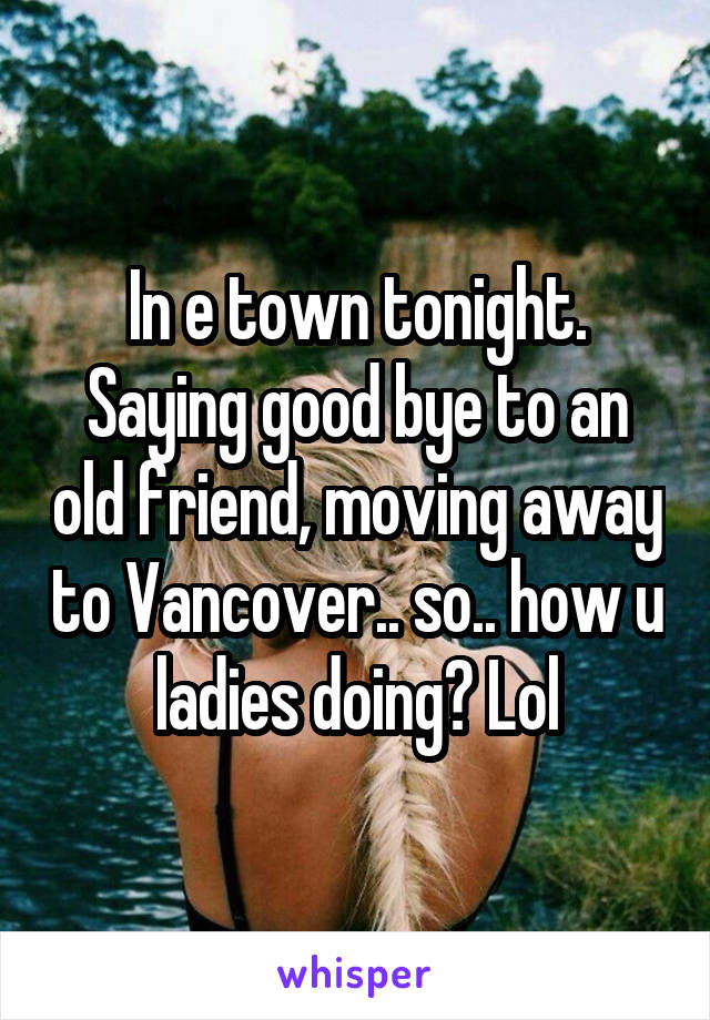 In e town tonight. Saying good bye to an old friend, moving away to Vancover.. so.. how u ladies doing? Lol