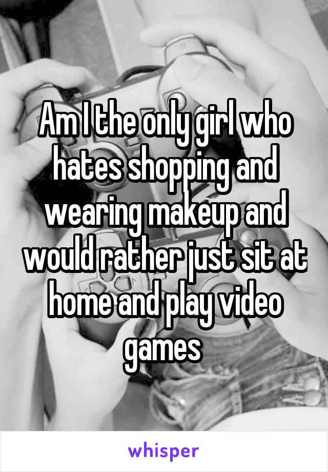 Am I the only girl who hates shopping and wearing makeup and would rather just sit at home and play video games 