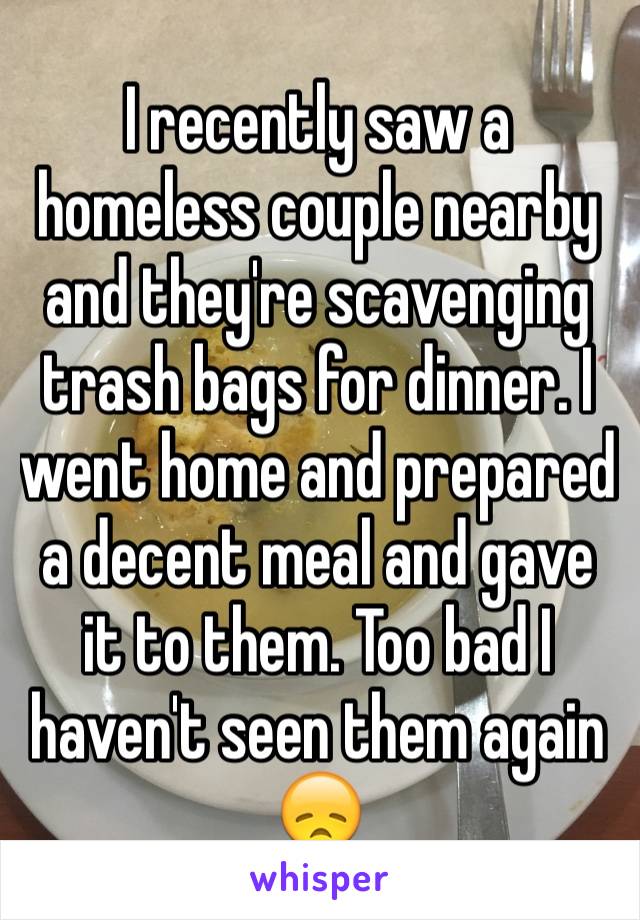I recently saw a homeless couple nearby and they're scavenging trash bags for dinner. I went home and prepared a decent meal and gave it to them. Too bad I haven't seen them again  😞