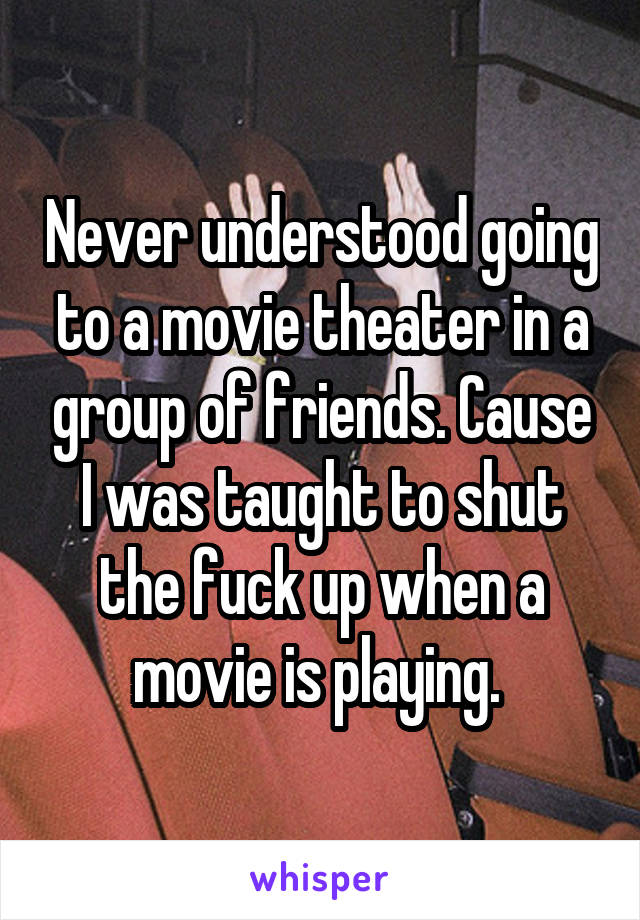 Never understood going to a movie theater in a group of friends. Cause I was taught to shut the fuck up when a movie is playing. 