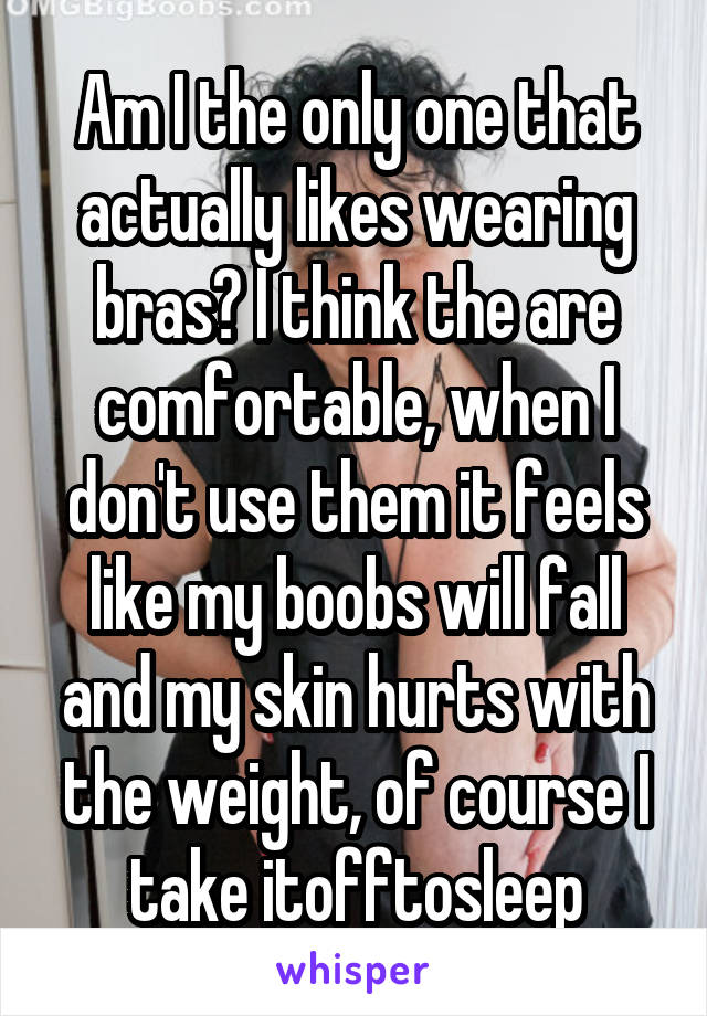 Am I the only one that actually likes wearing bras? I think the are comfortable, when I don't use them it feels like my boobs will fall and my skin hurts with the weight, of course I take itofftosleep
