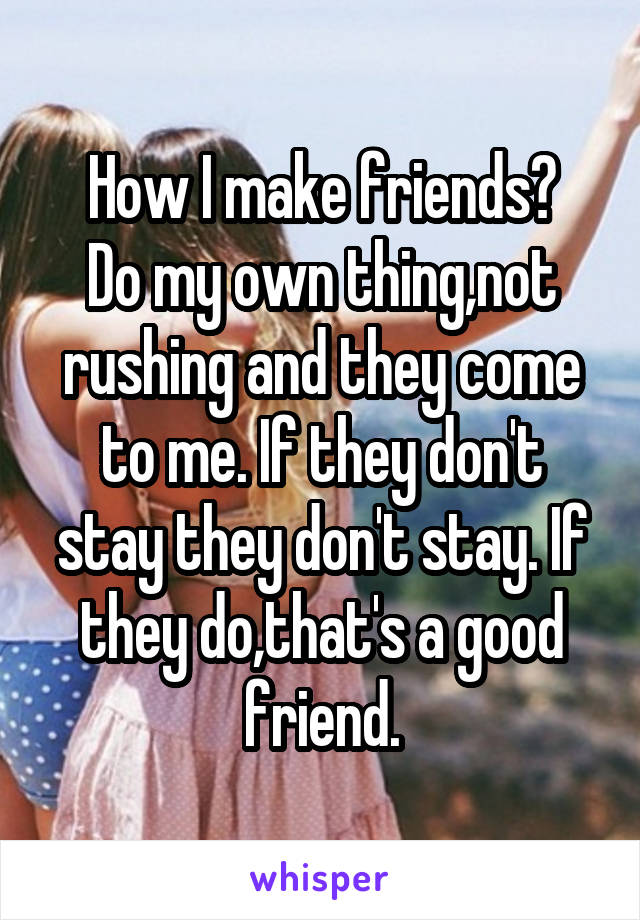 How I make friends?
Do my own thing,not rushing and they come to me. If they don't stay they don't stay. If they do,that's a good friend.